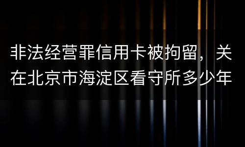 非法经营罪信用卡被拘留，关在北京市海淀区看守所多少年