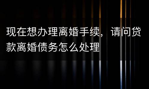 现在想办理离婚手续，请问贷款离婚债务怎么处理