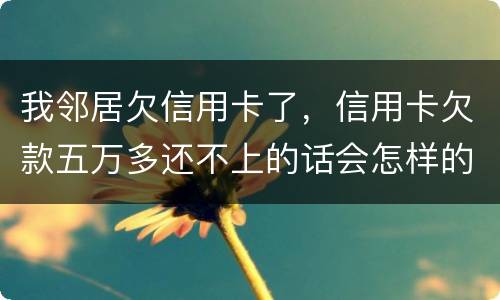 我邻居欠信用卡了，信用卡欠款五万多还不上的话会怎样的啊