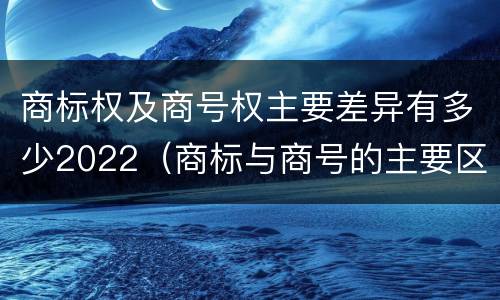 商标权及商号权主要差异有多少2022（商标与商号的主要区别表现）