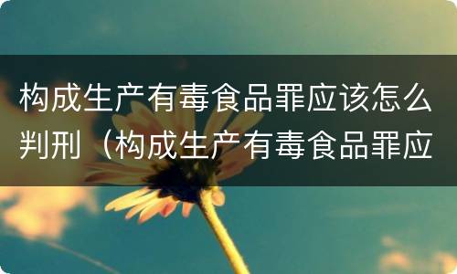 构成生产有毒食品罪应该怎么判刑（构成生产有毒食品罪应该怎么判刑呢）