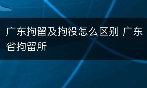 广东拘留及拘役怎么区别 广东省拘留所