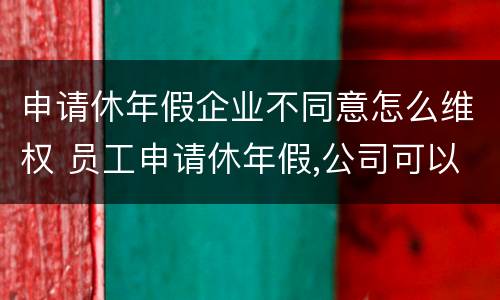 申请休年假企业不同意怎么维权 员工申请休年假,公司可以不批准吗