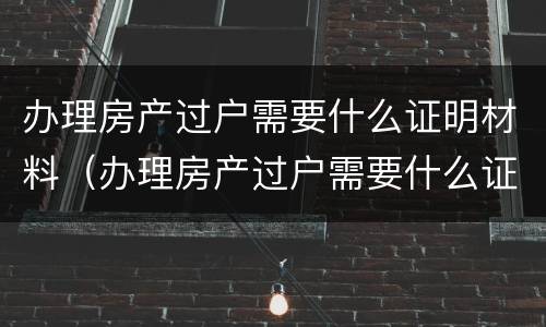 办理房产过户需要什么证明材料（办理房产过户需要什么证明材料呢）