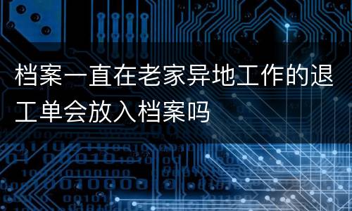 档案一直在老家异地工作的退工单会放入档案吗