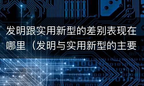发明跟实用新型的差别表现在哪里（发明与实用新型的主要区别）