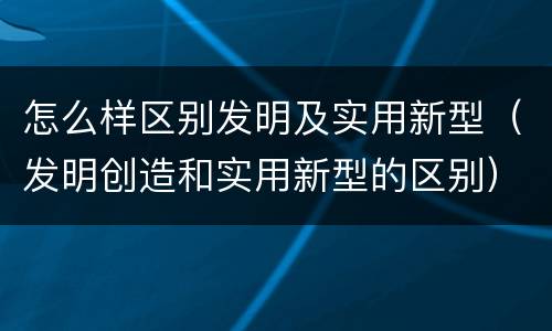 怎么样区别发明及实用新型（发明创造和实用新型的区别）