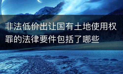 非法低价出让国有土地使用权罪的法律要件包括了哪些