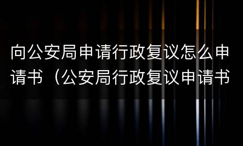 向公安局申请行政复议怎么申请书（公安局行政复议申请书怎么写）