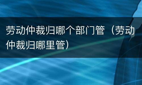 劳动仲裁归哪个部门管（劳动仲裁归哪里管）