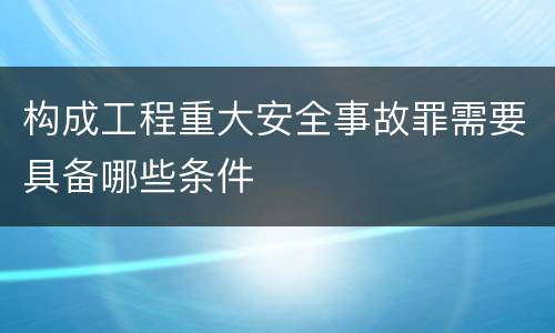 构成工程重大安全事故罪需要具备哪些条件