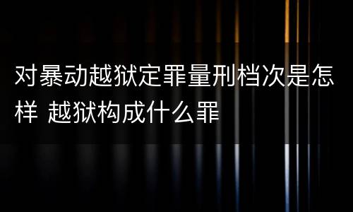 对暴动越狱定罪量刑档次是怎样 越狱构成什么罪