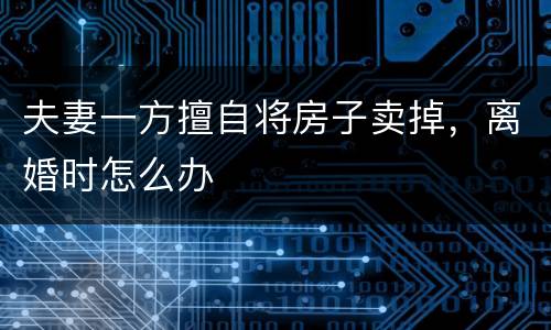 夫妻一方擅自将房子卖掉，离婚时怎么办