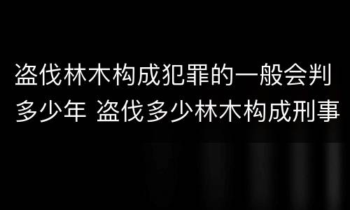 盗伐林木构成犯罪的一般会判多少年 盗伐多少林木构成刑事犯罪