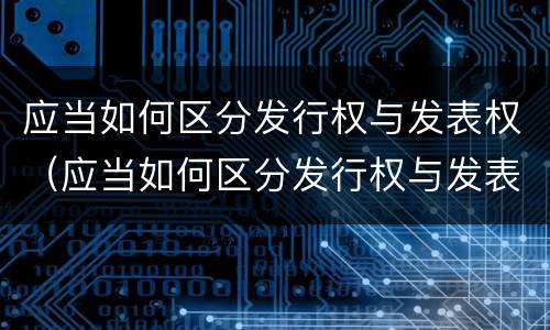 应当如何区分发行权与发表权（应当如何区分发行权与发表权的区别）