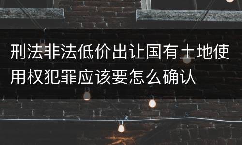刑法非法低价出让国有土地使用权犯罪应该要怎么确认