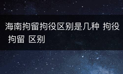 海南拘留拘役区别是几种 拘役 拘留 区别