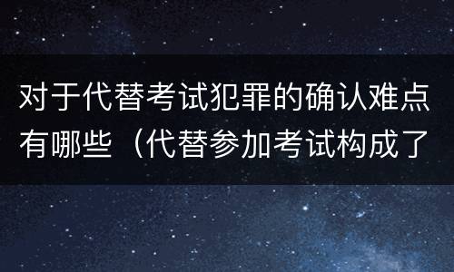 对于代替考试犯罪的确认难点有哪些（代替参加考试构成了什么犯罪）
