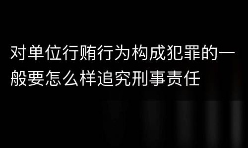 对单位行贿行为构成犯罪的一般要怎么样追究刑事责任