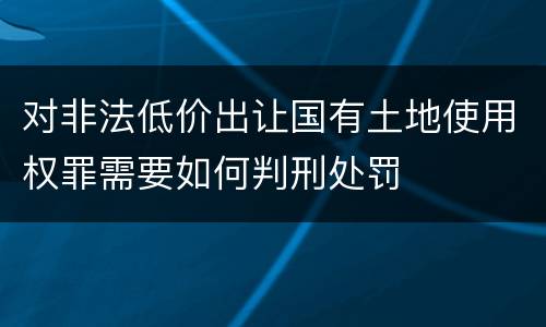 对非法低价出让国有土地使用权罪需要如何判刑处罚