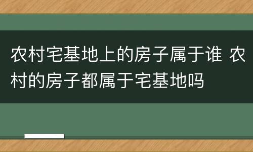 农村宅基地上的房子属于谁 农村的房子都属于宅基地吗
