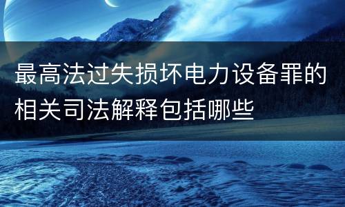 最高法过失损坏电力设备罪的相关司法解释包括哪些