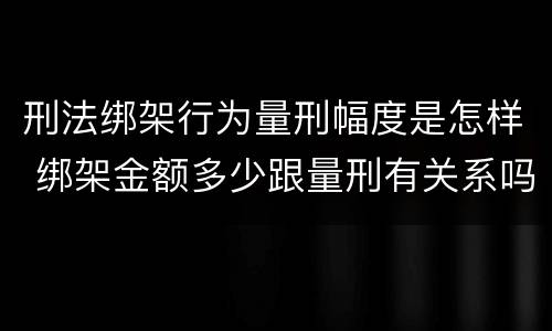 刑法绑架行为量刑幅度是怎样 绑架金额多少跟量刑有关系吗