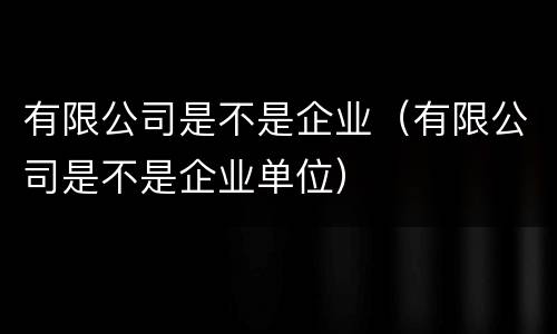 有限公司是不是企业（有限公司是不是企业单位）