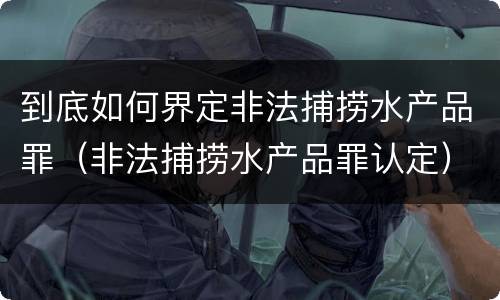 到底如何界定非法捕捞水产品罪（非法捕捞水产品罪认定）