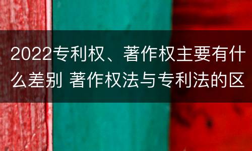 2022专利权、著作权主要有什么差别 著作权法与专利法的区别