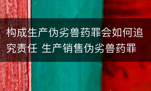 构成生产伪劣兽药罪会如何追究责任 生产销售伪劣兽药罪
