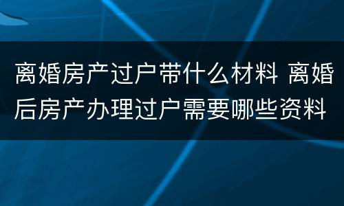 离婚房产过户带什么材料 离婚后房产办理过户需要哪些资料