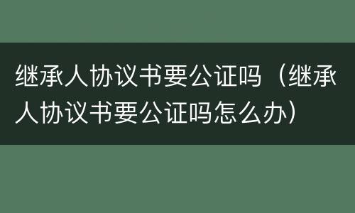 继承人协议书要公证吗（继承人协议书要公证吗怎么办）