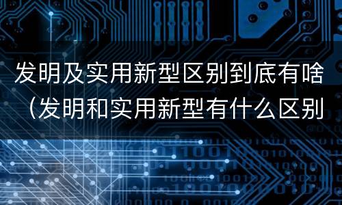 发明及实用新型区别到底有啥（发明和实用新型有什么区别）