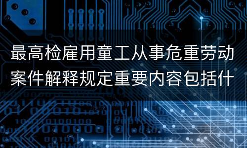 最高检雇用童工从事危重劳动案件解释规定重要内容包括什么