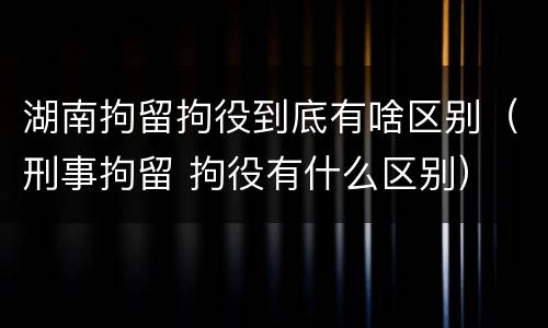 湖南拘留拘役到底有啥区别（刑事拘留 拘役有什么区别）