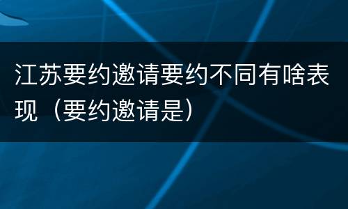 江苏要约邀请要约不同有啥表现（要约邀请是）
