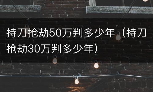 持刀抢劫50万判多少年（持刀抢劫30万判多少年）