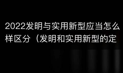 2022发明与实用新型应当怎么样区分（发明和实用新型的定义）
