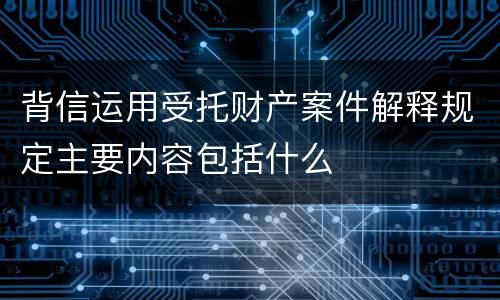 背信运用受托财产案件解释规定主要内容包括什么