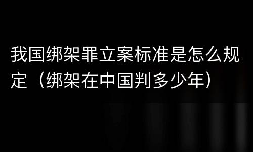 我国绑架罪立案标准是怎么规定（绑架在中国判多少年）