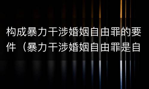 构成暴力干涉婚姻自由罪的要件（暴力干涉婚姻自由罪是自诉案件吗）