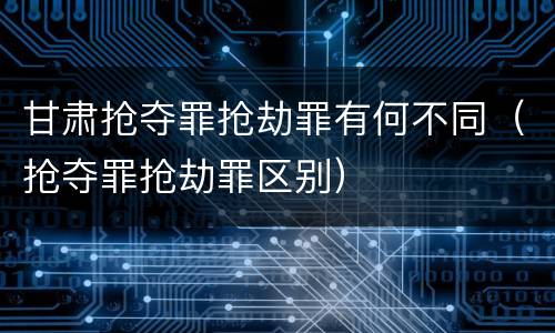 甘肃抢夺罪抢劫罪有何不同（抢夺罪抢劫罪区别）