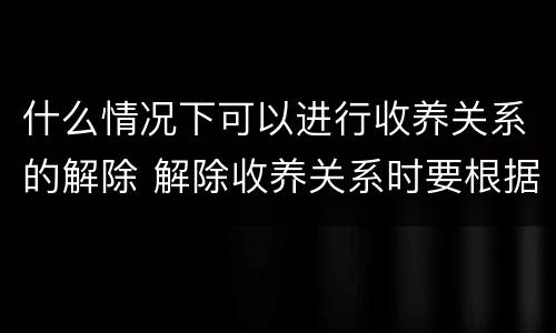 什么情况下可以进行收养关系的解除 解除收养关系时要根据什么状况确定双方当事人