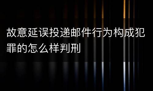 故意延误投递邮件行为构成犯罪的怎么样判刑