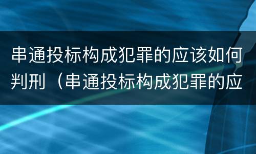 串通投标构成犯罪的应该如何判刑（串通投标构成犯罪的应该如何判刑呢）