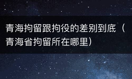 青海拘留跟拘役的差别到底（青海省拘留所在哪里）