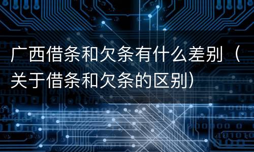 广西借条和欠条有什么差别（关于借条和欠条的区别）
