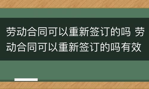 劳动合同可以重新签订的吗 劳动合同可以重新签订的吗有效吗