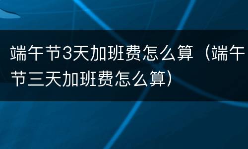 端午节3天加班费怎么算（端午节三天加班费怎么算）